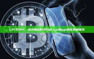 CPI与PPI，经济指标的双刃剑-cpi和ppi的区别和联系