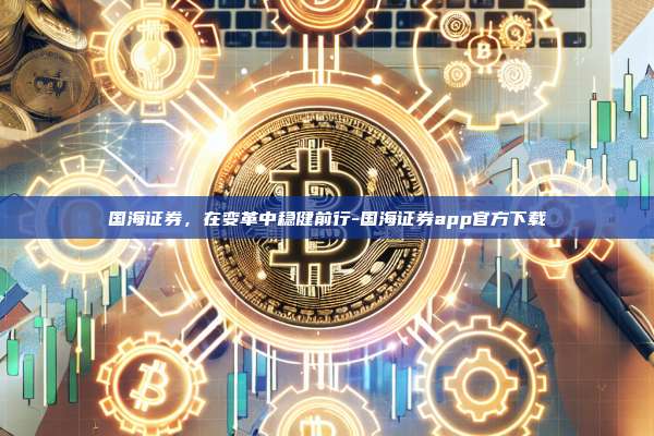 国海证券，在变革中稳健前行-国海证券app官方下载-第1张图片-币安app下载
